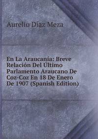 En La Araucania: Breve Relacion Del Ultimo Parlamento Araucano De Coz-Coz En 18 De Enero De 1907 (Spanish Edition)