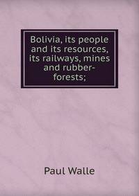 Bolivia, its people and its resources, its railways, mines and rubber-forests;