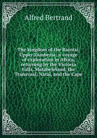 The kingdom of the Barotsi, Upper Zambezia: a voyage of exploration in Africa, returning by the Victoria Falls, Matabeleland, the Transvaal, Natal, and the Cape