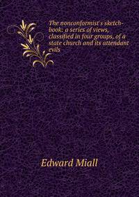 The nonconformist's sketch-book: a series of views, classified in four groups, of a state church and its attendant evils