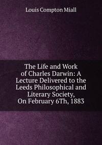 The Life and Work of Charles Darwin: A Lecture Delivered to the Leeds Philosophical and Literary Society, On February 6Th, 1883