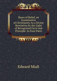 Bases of Belief, an Examination of Christianity As a Divine Revelation by the Light of Recognized Facts and Principle: In Four Parts
