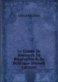 Le Comte De Bismarck Sa Biographie &amp; Sa Politique (French Edition)