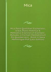 Mica Panis Quotidiani Eucharistici, Id Est, Praxis Historica &amp; Methodica ? Sanctorum Exemplis . Mutuata, in Formam Meditationum Pro Quolibet Anni . Rom? in Saxia Memmingoe Prof (Latin Edition)