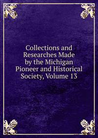 Collections and Researches Made by the Michigan Pioneer and Historical Society, Volume 13