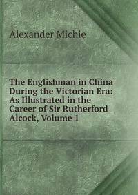 The Englishman in China During the Victorian Era: As Illustrated in the Career of Sir Rutherford Alcock, Volume 1