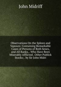 Observations On the Spleen and Vapours: Containing Remarkable Cases of Persons of Both Sexes, and All Ranks, . Who Have Been Miserably Afflicted . Other Publick Stocks; . by Sir John Midri