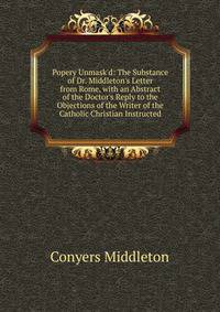 Popery Unmask'd: The Substance of Dr. Middleton's Letter from Rome, with an Abstract of the Doctor's Reply to the Objections of the Writer of the Catholic Christian Instructed
