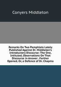 Remarks On Two Pamphlets Lately Published Against Dr. Middleton's Introductory Discourse: The One, Intituled, Observations On That Discourse in Answer . Farther Opened, Or, a Defence of Dr. Chapma