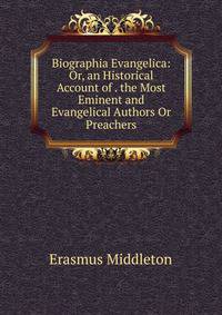 Biographia Evangelica: Or, an Historical Account of . the Most Eminent and Evangelical Authors Or Preachers
