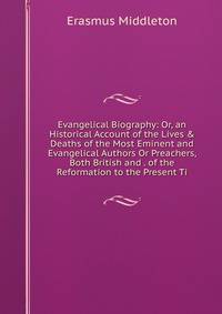 Evangelical Biography: Or, an Historical Account of the Lives &amp; Deaths of the Most Eminent and Evangelical Authors Or Preachers, Both British and . of the Reformation to the Present Ti