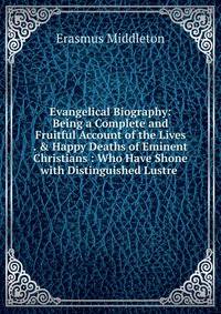 Evangelical Biography: Being a Complete and Fruitful Account of the Lives . &amp; Happy Deaths of Eminent Christians : Who Have Shone with Distinguished Lustre .