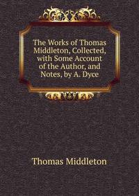 The Works of Thomas Middleton, Collected, with Some Account of the Author, and Notes, by A. Dyce