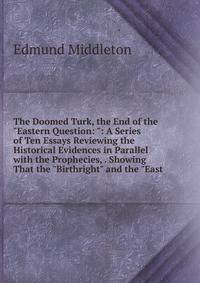 The Doomed Turk, the End of the "Eastern Question: ": A Series of Ten Essays Reviewing the Historical Evidences in Parallel with the Prophecies, . Showing That the "Birthright" and the "East