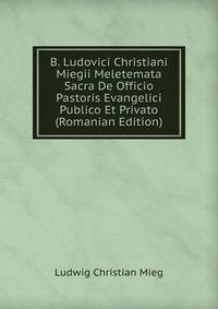 B. Ludovici Christiani Miegii Meletemata Sacra De Officio Pastoris Evangelici Publico Et Privato (Romanian Edition)