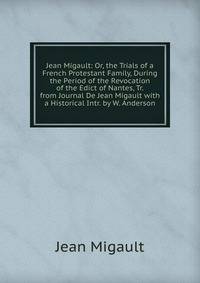 Jean Migault: Or, the Trials of a French Protestant Family, During the Period of the Revocation of the Edict of Nantes, Tr. from Journal De Jean Migault with a Historical Intr. by W. Anderson