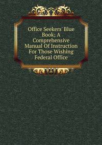Office Seekers' Blue Book; A Comprehensive Manual Of Instruction For Those Wishing Federal Office