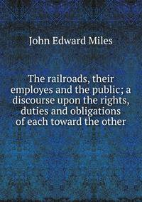 The railroads, their employes and the public; a discourse upon the rights, duties and obligations of each toward the other