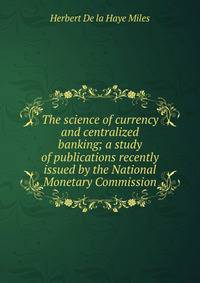 The science of currency and centralized banking; a study of publications recently issued by the National Monetary Commission