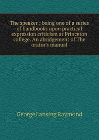 The speaker ; being one of a series of handbooks upon practical expression criticism at Princeton college. An abridgement of The orator's manual