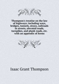 Thompson's treatise on the law of highways: including ways, bridges, tunnels, strays, railroads in streets, elevated roads, turnpikes, and plank roads, etc. with an appendix of forms