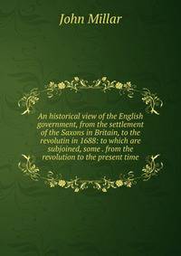 An historical view of the English government, from the settlement of the Saxons in Britain, to the revolutin in 1688: to which are subjoined, some . from the revolution to the present time