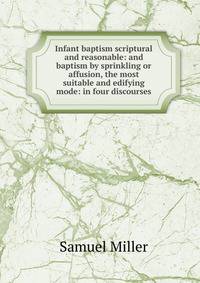 Infant baptism scriptural and reasonable: and baptism by sprinkling or affusion, the most suitable and edifying mode: in four discourses