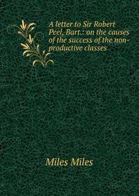 A letter to Sir Robert Peel, Bart.: on the causes of the success of the non-productive classes