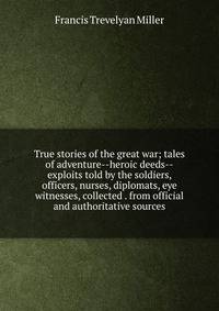 True stories of the great war; tales of adventure--heroic deeds--exploits told by the soldiers, officers, nurses, diplomats, eye witnesses, collected . from official and authoritative sources