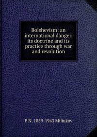 Bolshevism: an international danger, its doctrine and its practice through war and revolution