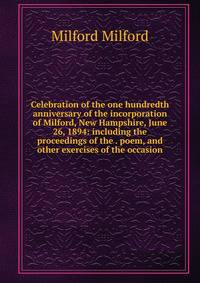 Celebration of the one hundredth anniversary of the incorporation of Milford, New Hampshire, June 26, 1894: including the proceedings of the . poem, and other exercises of the occasion