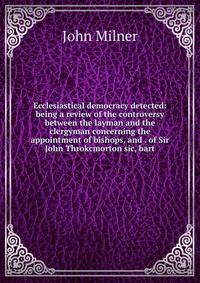Ecclesiastical democracy detected: being a review of the controversy between the layman and the clergyman concerning the appointment of bishops, and . of Sir John Throkcmorton sic, bart.