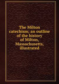 The Milton catechism; an outline of the history of Milton, Massachusetts, illustrated