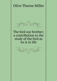 The bird our brother; a contribution to the study of the bird as he is in life