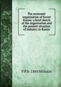 The economic organisation of Soviet Russia: a brief sketch of the organisation and the present situation of industry in Russia