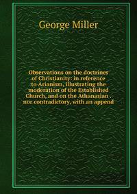 Observations on the doctrines of Christianity: in reference to Arianism, illustrating the moderation of the Established Church, and on the Athanasian . nor contradictory, with an append