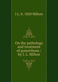 On the pathology and treatment of gonorrhoea / by J. L. Milton