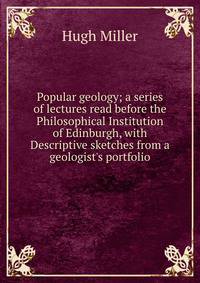 Popular geology; a series of lectures read before the Philosophical Institution of Edinburgh, with Descriptive sketches from a geologist's portfolio