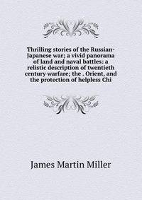 Thrilling stories of the Russian-Japanese war; a vivid panorama of land and naval battles: a relistic description of twentieth century warfare; the . Orient, and the protection of helpless Chi