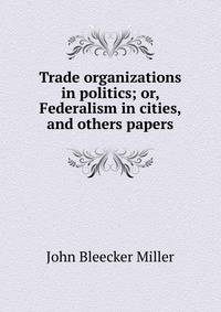 Trade organizations in politics; or, Federalism in cities, and others papers