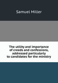 The utility and importance of creeds and confessions, addressed particularly to candidates for the ministry