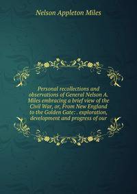 Personal recollections and observations of General Nelson A. Miles embracing a brief view of the Civil War, or, From New England to the Golden Gate: . exploration, development and progress of our