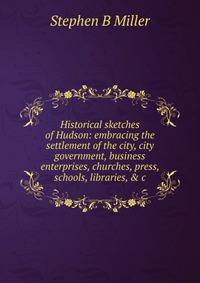 Historical sketches of Hudson: embracing the settlement of the city, city government, business enterprises, churches, press, schools, libraries, &amp; c.