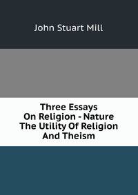 Three Essays On Religion - Nature The Utility Of Religion And Theism