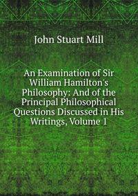 An Examination of Sir William Hamilton's Philosophy: And of the Principal Philosophical Questions Discussed in His Writings, Volume 1