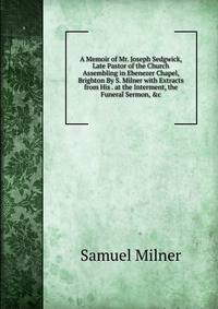 A Memoir of Mr. Joseph Sedgwick, Late Pastor of the Church Assembling in Ebenezer Chapel, Brighton By S. Milner with Extracts from His . at the Interment, the Funeral Sermon, &amp;c