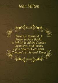 Paradise Regain'd: A Poem. in Four Books. to Which Is Added Samson Agonistes. and Poems Upon Several Occasions. Compos'd at Several Times