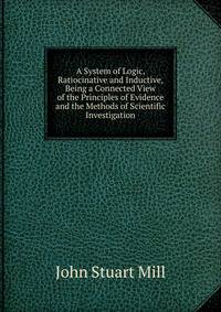 A System of Logic, Ratiocinative and Inductive, Being a Connected View of the Principles of Evidence and the Methods of Scientific Investigation
