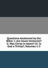 Questions Awakened by the Bible: I. Are Souls Immortal? Ii. Was Christ in Adam? Iii. Is God a Trinity?, Volumes 1-3