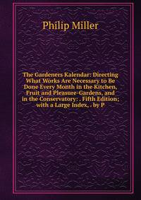 The Gardeners Kalendar: Directing What Works Are Necessary to Be Done Every Month in the Kitchen, Fruit and Pleasure-Gardens, and in the Conservatory: . Fifth Edition; with a Large Index, . by P